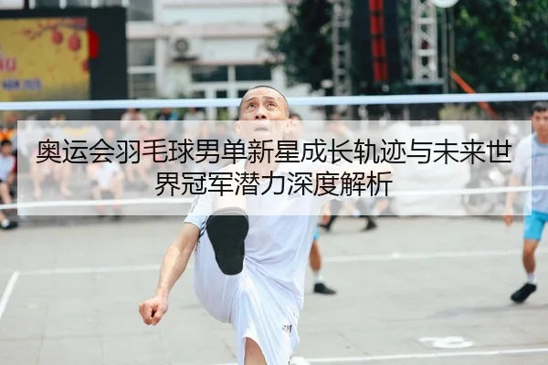 奥运会羽毛球男单新星成长轨迹与未来世界冠军潜力深度解析