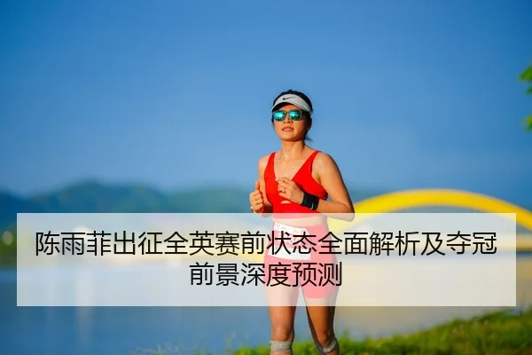 陈雨菲出征全英赛前状态全面解析及夺冠前景深度预测